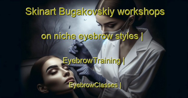 Skinart Bugakovskiy workshops on niche eyebrow styles | EyebrowTraining | EyebrowClasses | SkinartTraining-Russian Federation